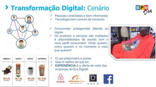 Transformação Digital: Cenário
 Pessoas conectadas e bem informadas
 Tecnologia bem comum de consumo
 Consumidor protagonista ditando as
regras
 Os produtos e serviços são moldados
e disponibilizados de acordo com o
novo perfil consumidor: Onde querem,
como querem e no momento e meio
que querem!
 O uso prepondera a posse;
 Usar é melhor do que ter;
 EXPERIÊNCIA é a oferta de valor das
empresas da Era Digital!
 