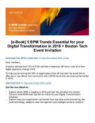 [e-Book] 5 BPM Trends Essential for your
Digital Transformation in 2018 + Boston Tech
Event Invitation
Download Free BPM e-book here >> http://bit.ly/top5_BPM_trends
Dear members,
Analysts estimate that 75% of CIOs and their enterprises will fail to meet all of their
digital objectives through 2019.
To help you be among the 25% of organizations that will succeed, we would like to
offer you a new eBook from bpm’online with 5 BPM trends that are shaping the market
in 2018.
Download here >> http://bit.ly/top5_BPM_trends
Get this free eBook to:
- Explore where BPM is heading in 2018 and how this will affect the market.
- Discover what BPM tools that will be critical for your Digital Transformation
initiatives.
- Explore how your organization can benefit from real-time event processing, low-
code technology, adaptive case management and intelligent process analysis.
 
