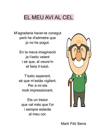 EL MEU AVI AL CEL
M’agradaria haver-te conegut
però he d'admetre que
jo no he pogut.
En la meva imaginació
ja t’estic veient
i sé que, al veure’m
et faria il·lusió.
T’estic esperant,
sé que m’estàs vigilant.
Per a mi ets
molt impressionant.
Ets un tresor
que val més que l’or
i sempre estaràs
al meu cor.
Martí Fitó Serra
 