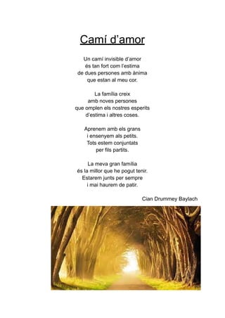 Camí d’amor
Un camí invisible d’amor
és tan fort com l’estima
de dues persones amb ànima
que estan al meu cor.
La família creix
amb noves persones
que omplen els nostres esperits
d’estima i altres coses.
Aprenem amb els grans
i ensenyem als petits.
Tots estem conjuntats
per fils partits.
La meva gran família
és la millor que he pogut tenir.
Estarem junts per sempre
i mai haurem de patir.
Cian Drummey Baylach
 