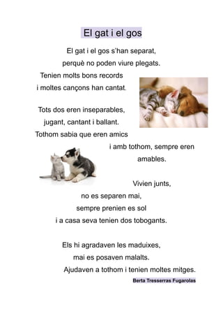 El gat i el gos
El gat i el gos s’han separat,
perquè no poden viure plegats.
Tenien molts bons records
i moltes cançons han cantat.
Tots dos eren inseparables,
jugant, cantant i ballant.
Tothom sabia que eren amics
i amb tothom, sempre eren
amables.
Vivien junts,
no es separen mai,
sempre prenien es sol
i a casa seva tenien dos tobogants.
Els hi agradaven les maduixes,
mai es posaven malalts.
Ajudaven a tothom i tenien moltes mitges.
Berta Tresserras Fugarolas
 