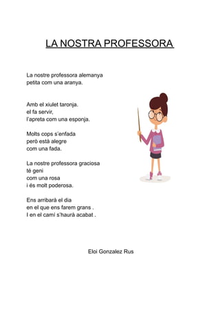 LA NOSTRA PROFESSORA
La nostre professora alemanya
petita com una aranya.
Amb el xiulet taronja.
el fa servir,
l’apreta com una esponja.
Molts cops s’enfada
però està alegre
com una fada.
La nostre professora graciosa
té geni
com una rosa
i és molt poderosa.
Ens arribarà el dia
en el que ens farem grans .
I en el camí s’haurà acabat .
Eloi Gonzalez Rus
 