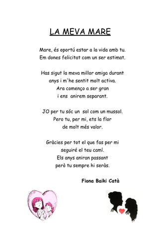 LA MEVA MARE
Mare, és oportú estar a la vida amb tu.
Em dones felicitat com un ser estimat.
Has sigut la meva millor amiga durant
anys i m'he sentit molt activa.
Ara començo a ser gran
i ens anirem separant.
JO per tu sóc un sol com un mussol.
Pero tu, per mi, ets la flor
de molt més valor.
Gràcies per tot el que fas per mi
seguiré el teu camí.
Els anys aniran passant
però tu sempre hi seràs.
Fiona Baiki Catà
 