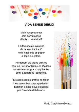 VIDA SENSE DIBUIX
Mai t’has preguntat
com es viu sense
dibuix o creativitat?
I si tampoc als calaixos
de la teva habitació
no hi hagi folis de paper
o llapis de colors.
Perderíem als grans artistes
com en Salvador Dalí o en Picasso
no veuríem als grans arquitectes
com “Leonardos” perfectes.
Els adolescents grafitis no farien
i les parets blanques quedarien.
Estarien a casa seva estudiant
per l'examen del dimarts.
Mario Carpintero Gómez
 