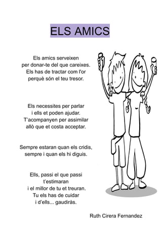 ELS AMICS
Els amics serveixen
per donar-te del que careixes.
Els has de tractar com l'or
perquè són el teu tresor.
Els necessites per parlar
i ells et poden ajudar.
T’acompanyen per assimilar
allò que et costa acceptar.
Sempre estaran quan els cridis,
sempre i quan els hi diguis.
Ells, passi el que passi
t’estimaran
i el millor de tu et treuran.
Tu els has de cuidar
i d’ells... gaudiràs.
Ruth Cirera Fernandez
 