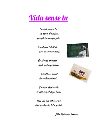 Vida sense tu
La vida sense tu,
no seria el mateix,
perquè tu menges peix.
Em dones felicitat
com un ser estimat.
Em dones tristesa
amb molta pobresa.
Escolto el soroll
de rock-and-roll.
I no em deixis sola
si vols que et digui hola.
Més val que estiguis bé
sinó acabaràs feta malbé.
Júlia Márquez Parera
 