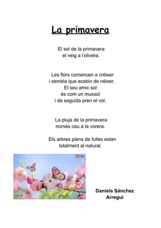 La primavera
El sol de la primavera
el veig a l’olivera.
Les flors comencen a créixer
i sembla que acabin de néixer.
El seu amic sol
és com un mussol
i de seguida pren el vol.
La pluja de la primavera
només cau a la vorera.
Els arbres plens de fulles estan
totalment al natural.
Daniela Sánchez
Arregui
 