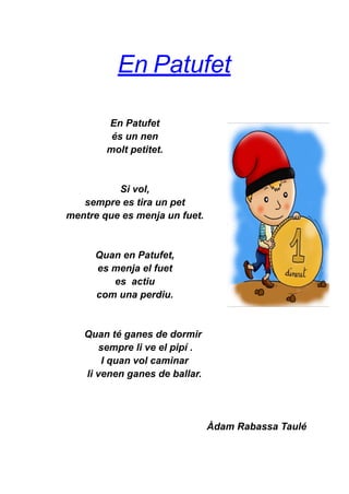 En Patufet
En Patufet
és un nen
molt petitet.
Si vol,
sempre es tira un pet
mentre que es menja un fuet.
Quan en Patufet,
es menja el fuet
es actiu
com una perdiu.
Quan té ganes de dormir
sempre li ve el pipí .
I quan vol caminar
li venen ganes de ballar.
Àdam Rabassa Taulé
 