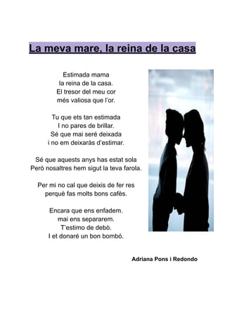 La meva mare, la reina de la casa
Estimada mama
la reina de la casa.
El tresor del meu cor
més valiosa que l’or.
Tu que ets tan estimada
I no pares de brillar.
Sé que mai seré deixada
i no em deixaràs d’estimar.
Sé que aquests anys has estat sola
Però nosaltres hem sigut la teva farola.
Per mi no cal que deixis de fer res
perquè fas molts bons cafès.
Encara que ens enfadem.
mai ens separarem.
T’estimo de debò.
I et donaré un bon bombó.
Adriana Pons i Redondo
 