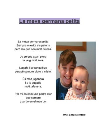 La meva germana petita
La meva germana petita
Sempre m’evita els petons
però diu que són molt bufons.
Jo sé que quan plora
la veig molt sola.
L’agafo i la tranquilitzo
perquè sempre oloro a misto.
És molt juganera
i a la vegada
molt tafanera.
Per mi és com una pedra d’or
que sempre
guardo en el meu cor.
Unai Casas Montero
 