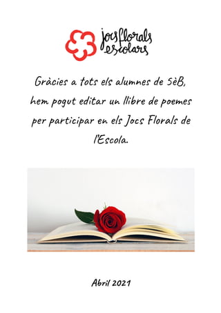 Gràcies a tots els alumnes de 5èB,
hem pogut editar un llibre de poemes
per participar en els Jocs Florals de
l’Escola.
Abril 2021
 