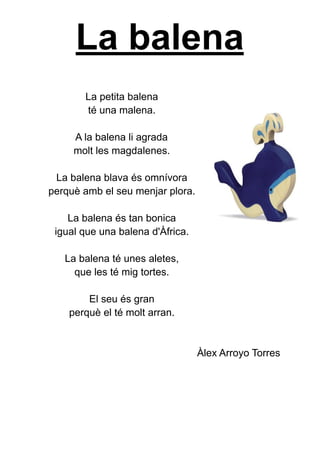 La balena
La petita balena
té una malena.
A la balena li agrada
molt les magdalenes.
La balena blava és omnívora
perquè amb el seu menjar plora.
La balena és tan bonica
igual que una balena d'Àfrica.
La balena té unes aletes,
que les té mig tortes.
El seu és gran
perquè el té molt arran.
Àlex Arroyo Torres
 