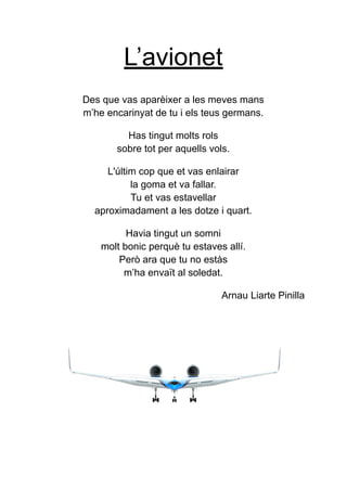L’avionet
Des que vas aparèixer a les meves mans
m’he encarinyat de tu i els teus germans.
Has tingut molts rols
sobre tot per aquells vols.
L'últim cop que et vas enlairar
la goma et va fallar.
Tu et vas estavellar
aproximadament a les dotze i quart.
Havia tingut un somni
molt bonic perquè tu estaves allí.
Però ara que tu no estàs
m’ha envaït al soledat.
Arnau Liarte Pinilla
 