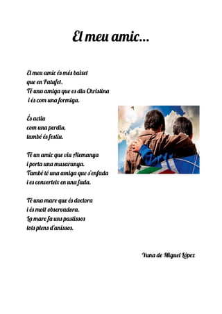 El meu amic…
El meu amic és més baixet
que en Patufet.
Té una amiga que es diu Christina
i és com una formiga.
És actiu
com una perdiu,
també és festiu.
Té un amic que viu Alemanya
i porta una musaranya.
També té una amiga que s’enfada
i es converteix en una fada.
Té una mare que és doctora
i és molt observadora.
La mare fa uns pastissos
tots plens d'anissos.
Yuna de Miguel López
 