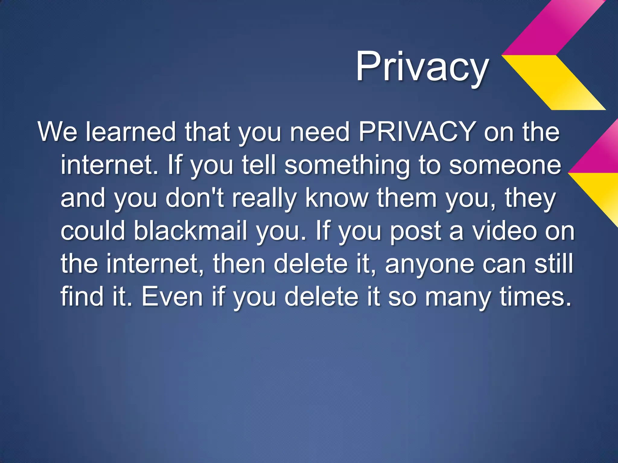 Privacy
We learned that you need PRIVACY on the
 internet. If you tell something to someone
 and you don't really know them you, they
 could blackmail you. If you post a video on
 the internet, then delete it, anyone can still
 find it. Even if you delete it so many times.
 