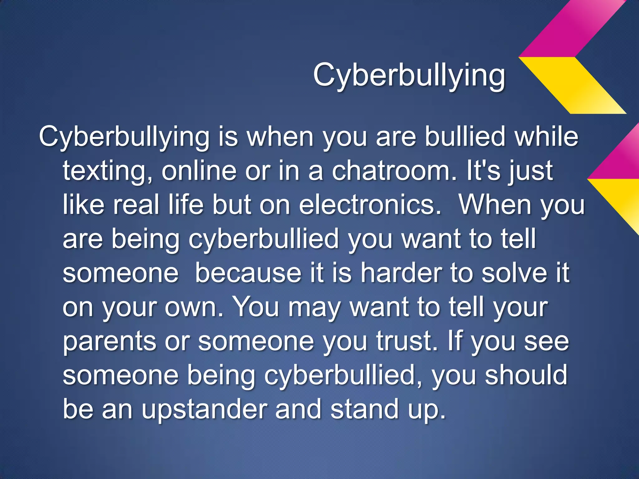 Cyberbullying
Cyberbullying is when you are bullied while
 texting, online or in a chatroom. It's just
 like real life but on electronics. When you
 are being cyberbullied you want to tell
 someone because it is harder to solve it
 on your own. You may want to tell your
 parents or someone you trust. If you see
 someone being cyberbullied, you should
 be an upstander and stand up.
 