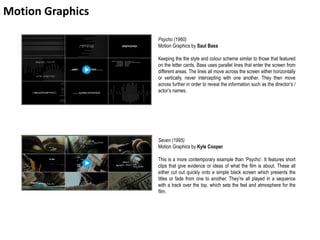 Motion Graphics
Psycho (1960)
Motion Graphics by Saul Bass
Keeping the the style and colour scheme similar to those that featured
on the letter cards, Bass uses parallel lines that enter the screen from
different areas. The lines all move across the screen either horizontally
or vertically, never intercepting with one another. They then move
across further in order to reveal the information such as the director’s /
actor’s names.
Seven (1995)
Motion Graphics by Kyle Cooper
This is a more contemporary example than ‘Psycho’. It features short
clips that give evidence or ideas of what the film is about. These all
either cut out quickly onto a simple black screen which presents the
titles or fade from one to another. They’re all played in a sequence
with a track over the top, which sets the feel and atmosphere for the
film.
 