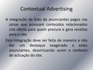 Contextual Advertising
A integração de links de anunciantes pagos nas
zonas que possuam conteúdos relacionados
cria oferta para quem procura e gera receitas
para o site.
Esta integração deve ser feita de maneira a não
dar um destaque exagerado a estes
anunciantes, desvirtuando assim o contexto
de actuação do site.
 
