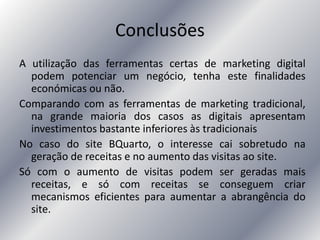 Conclusões
A utilização das ferramentas certas de marketing digital
podem potenciar um negócio, tenha este finalidades
económicas ou não.
Comparando com as ferramentas de marketing tradicional,
na grande maioria dos casos as digitais apresentam
investimentos bastante inferiores às tradicionais
No caso do site BQuarto, o interesse cai sobretudo na
geração de receitas e no aumento das visitas ao site.
Só com o aumento de visitas podem ser geradas mais
receitas, e só com receitas se conseguem criar
mecanismos eficientes para aumentar a abrangência do
site.
 