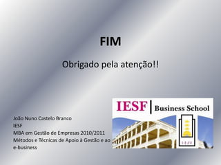 FIM
Obrigado pela atenção!!
João Nuno Castelo Branco
IESF
MBA em Gestão de Empresas 2010/2011
Métodos e Técnicas de Apoio à Gestão e ao
e-business
 