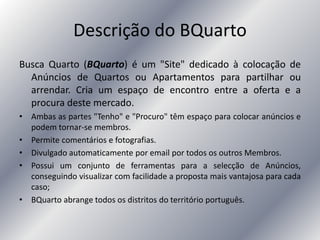 Descrição do BQuarto
Busca Quarto (BQuarto) é um "Site" dedicado à colocação de
Anúncios de Quartos ou Apartamentos para partilhar ou
arrendar. Cria um espaço de encontro entre a oferta e a
procura deste mercado.
• Ambas as partes "Tenho" e "Procuro" têm espaço para colocar anúncios e
podem tornar-se membros.
• Permite comentários e fotografias.
• Divulgado automaticamente por email por todos os outros Membros.
• Possui um conjunto de ferramentas para a selecção de Anúncios,
conseguindo visualizar com facilidade a proposta mais vantajosa para cada
caso;
• BQuarto abrange todos os distritos do território português.
 