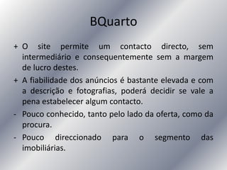BQuarto
+ O site permite um contacto directo, sem
intermediário e consequentemente sem a margem
de lucro destes.
+ A fiabilidade dos anúncios é bastante elevada e com
a descrição e fotografias, poderá decidir se vale a
pena estabelecer algum contacto.
- Pouco conhecido, tanto pelo lado da oferta, como da
procura.
- Pouco direccionado para o segmento das
imobiliárias.
 