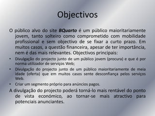 Objectivos
O público alvo do site BQuarto é um público maioritariamente
jovem, tanto solteiro como comprometido com mobilidade
profissional e sem objectivo de se fixar a curto prazo. Em
muitos casos, a questão financeira, apesar de ter importância,
nem é das mais relevantes. Objectivos principais:
• Divulgação do projecto junto de um público jovem (procura) e que é por
norma utilizador de serviços Web;
• Divulgação do projecto junto de um público maioritariamente de meia
idade (oferta) que em muitos casos sente desconfiança pelos serviços
Web.
• Criar um segmento próprio para anúncios pagos.
A divulgação do projecto poderá torná-lo mais rentável do ponto
de vista económico, ao tornar-se mais atractivo para
potenciais anunciantes.
 