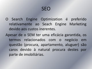 SEO
O Search Engine Optimization é preferido
relativamente ao Seach Engine Marketing
devido aos custos inerentes.
Apesar de o SEM ter uma eficácia garantida, os
termos relacionados com o negócio em
questão (procura, apartamento, aluguer) são
caros devido à natural procura destes por
parte de imobiliárias.
 