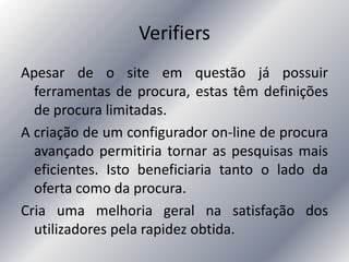 Verifiers
Apesar de o site em questão já possuir
ferramentas de procura, estas têm definições
de procura limitadas.
A criação de um configurador on-line de procura
avançado permitiria tornar as pesquisas mais
eficientes. Isto beneficiaria tanto o lado da
oferta como da procura.
Cria uma melhoria geral na satisfação dos
utilizadores pela rapidez obtida.
 