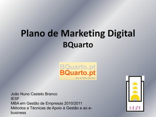 Plano de Marketing Digital
BQuarto
João Nuno Castelo Branco
IESF
MBA em Gestão de Empresas 2010/2011
Métodos e Técnicas de Apoio à Gestão e ao e-
business
 