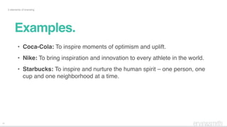 12
5 elements of branding
• Coca-Cola: To inspire moments of optimism and uplift.
• Nike: To bring inspiration and innovation to every athlete in the world.
• Starbucks: To inspire and nurture the human spirit – one person, one
cup and one neighborhood at a time.
Examples.
 