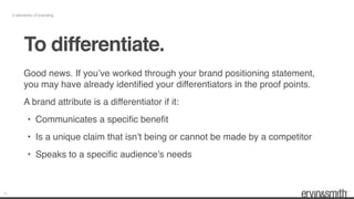 15
5 elements of branding
To differentiate.
Good news. If you’ve worked through your brand positioning statement,
you may have already identiﬁed your differentiators in the proof points.
A brand attribute is a differentiator if it:
• Communicates a speciﬁc beneﬁt
• Is a unique claim that isn’t being or cannot be made by a competitor
• Speaks to a speciﬁc audience’s needs
 