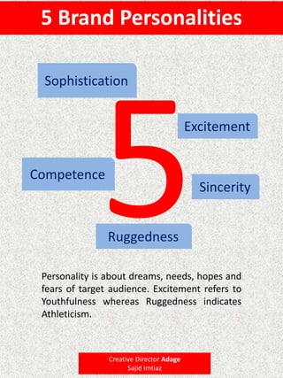 5 Brand Personalities
Excitement
Sincerity
Competence
Sophistication
Ruggedness
Personality is about dreams, needs, hopes and
fears of target audience. Excitement refers to
Youthfulness whereas Ruggedness indicates
Athleticism.
Creative Director Adage
Sajid Imtiaz
 