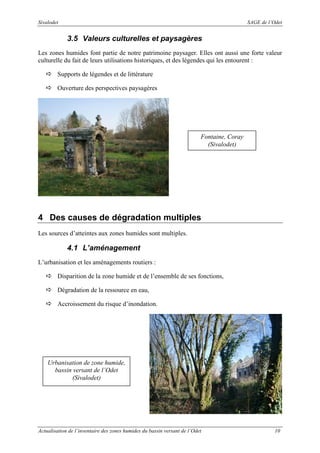 Sivalodet

SAGE de l’Odet

3.5 Valeurs culturelles et paysagères
Les zones humides font partie de notre patrimoine paysager. Elles ont aussi une forte valeur
culturelle du fait de leurs utilisations historiques, et des légendes qui les entourent :
Supports de légendes et de littérature
Ouverture des perspectives paysagères

Fontaine, Coray
(Sivalodet)

4 Des causes de dégradation multiples
Les sources d’atteintes aux zones humides sont multiples.

4.1 L’aménagement
L’urbanisation et les aménagements routiers :
Disparition de la zone humide et de l’ensemble de ses fonctions,
Dégradation de la ressource en eau,
Accroissement du risque d’inondation.

Urbanisation de zone humide,
bassin versant de l’Odet
(Sivalodet)

Actualisation de l’inventaire des zones humides du bassin versant de l’Odet

10

 