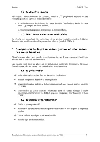 Sivalodet

SAGE de l’Odet

5.4 La directive nitrates
Par ailleurs, l’arrêté préfectoral du 23/11/05, relatif au 3ème programme d'actions de lutte
contre les pollutions agricoles (nitrates) interdits :
-

le remblaiement et le drainage des zones humides (bas-fonds et bords de cours
d'eau...), y compris par fossé drainant,

-

le retournement des prairies permanentes en zone inondable.

5.5 Le code des collectivités territoriales
De plus, le code des collectivités territoriales stipule que tout rejet et/ou abandon de déchets
dans une zone humide sont interdits par souci de salubrité (article L.2213-29).

6 Quelques outils de préservation, gestion et valorisation
des zones humides
Afin d’agir pour préserver et gérer les zones humides, il existe diverses mesures présentées cidessous dont la liste n’est pas exhaustive.
Ces mesures sont mises en place par les collectivités territoriales (communes, Sivalodet,
Conseil général), les agriculteurs ou les particuliers selon les projets.

6.1 La préservation
intégration des inventaires dans les documents d’urbanisme,
prise en compte lors de projets d’aménagements,
acquisition foncière au titre de la taxe départementale des espaces naturels sensibles
(TDENS),
identification de zones humides prioritaires dont les Zones humides d’intérêt
environnemental particulier (ZHIEP) et les Zones stratégiques pour la gestion de l’eau
(ZSGE).

6.2 La gestion et la restauration
fauche et pâturage extensif,
exonération de la taxe foncière sur le patrimoine non bâti et mise en place d’un plan de
gestion,
contrat milieux aquatiques volet zones humides,
mesures agri-environnementales.

Actualisation de l’inventaire des zones humides du bassin versant de l’Odet

15

 