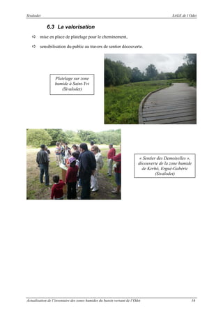 Sivalodet

SAGE de l’Odet

6.3 La valorisation
mise en place de platelage pour le cheminement,
sensibilisation du public au travers de sentier découverte.

Platelage sur zone
humide à Saint-Yvi
(Sivalodet)

« Sentier des Demoiselles »,
découverte de la zone humide
de Kerhô, Ergué-Gabéric
(Sivalodet)

Actualisation de l’inventaire des zones humides du bassin versant de l’Odet

16

 