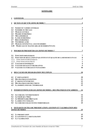 Sivalodet

SAGE de l’Odet

SOMMAIRE

1

CONTEXTE

3

2

QU’EST-CE QU’UNE ZONE HUMIDE ?

3

2.1
2.2
2.3
2.4
2.5
2.6
2.7
2.8
2.9
2.10
3

POURQUOI PRESERVER LES ZONES HUMIDES ?

3.1
3.2
3.2.1
3.2.2
3.3
3.4
3.5
4
4.1
4.2
4.3
4.4
4.5
5
5.1
5.2
5.3
5.4
5.5

SLIKKE OU VASIERE LITTORALE
SCHORRE OU PRE SALE
MARAIS LITTORAL
PRAIRIE HYDROPHILE
MEGAPHORBIAIE
LANDE HYDROPHILE
BOIS HYDROPHILE
TOURBIERE ACIDE
MARAIS CONTINENTAL A HAUTES HERBES
MARECAGE OU MAGNOCARIÇAIE DE BORDS D’ETANG

FONCTIONS BIOLOGIQUES
FONCTION DE REGULATION EN QUANTITE ET EN QUALITE DE LA RESSOURCE EN EAU
FONCTIONS HYDROLOGIQUES
FONCTIONS EPURATRICES
VALEURS ECONOMIQUES
VALEURS SOCIALES ET RECREATIVES
VALEURS CULTURELLES ET PAYSAGERES

DES CAUSES DE DEGRADATION MULTIPLES
L’AMENAGEMENT
DES PRATIQUES INADAPTEES
L’ABSENCE D’ENTRETIEN
DES PRATIQUES DESTRUCTRICES
LA MODIFICATION DE L’HYDROLOGIE
INTERVENTIONS SUR LES ZONES HUMIDES : DES PRATIQUES ENCADREES
LE CODE DE L’ENVIRONNEMENT
LE SAGE DE L’ODET
LE SDAGE LOIRE-BRETAGNE
LA DIRECTIVE NITRATES
LE CODE DES COLLECTIVITES TERRITORIALES

3
4
4
4
5
5
5
6
6
6
7
7
8
8
8
9
9
10
10
10
11
12
12
13
14
14
14
14
15
15

6 QUELQUES OUTILS DE PRESERVATION, GESTION ET VALORISATION DES
ZONES HUMIDES

15

6.1
6.2
6.3

15
15
16

LA PRESERVATION
LA GESTION ET LA RESTAURATION
LA VALORISATION

Actualisation de l’inventaire des zones humides du bassin versant de l’Odet

1

 
