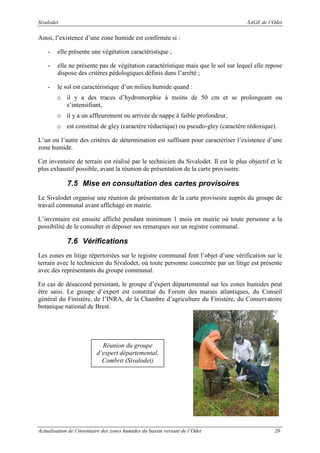 Sivalodet

SAGE de l’Odet

Ainsi, l’existence d’une zone humide est confirmée si :
-

elle présente une végétation caractéristique ;

-

elle ne présente pas de végétation caractéristique mais que le sol sur lequel elle repose
dispose des critères pédologiques définis dans l’arrêté ;

-

le sol est caractéristique d’un milieu humide quand :
o il y a des traces d’hydromorphie à moins de 50 cm et se prolongeant ou
s’intensifiant,
o il y a un affleurement ou arrivée de nappe à faible profondeur,
o est constitué de gley (caractère réductique) ou pseudo-gley (caractère rédoxique).

L’un ou l’autre des critères de détermination est suffisant pour caractériser l’existence d’une
zone humide.
Cet inventaire de terrain est réalisé par le technicien du Sivalodet. Il est le plus objectif et le
plus exhaustif possible, avant la réunion de présentation de la carte provisoire.

7.5 Mise en consultation des cartes provisoires
Le Sivalodet organise une réunion de présentation de la carte provisoire auprès du groupe de
travail communal avant affichage en mairie.
L’inventaire est ensuite affiché pendant minimum 1 mois en mairie où toute personne a la
possibilité de le consulter et déposer ses remarques sur un registre communal.

7.6 Vérifications
Les zones en litige répertoriées sur le registre communal font l’objet d’une vérification sur le
terrain avec le technicien du Sivalodet, où toute personne concernée par un litige est présente
avec des représentants du groupe communal.
En cas de désaccord persistant, le groupe d’expert départemental sur les zones humides peut
être saisi. Le groupe d’expert est constitué du Forum des marais atlantiques, du Conseil
général du Finistère, de l’INRA, de la Chambre d’agriculture du Finistère, du Conservatoire
botanique national de Brest.

Réunion du groupe
d’expert départemental,
Combrit (Sivalodet)

Actualisation de l’inventaire des zones humides du bassin versant de l’Odet

20

 