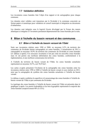 Sivalodet

SAGE de l’Odet

7.7 Validation définitive
Les inventaires zones humides font l’objet d’un rapport et de cartographies pour chaque
commune.
Les données ainsi validées sont transmises par le Sivalodet à la commune concernée au
format papier et numérique pour validation en conseil municipal et intégration au documents
d’urbanismes.
Les données sont intégrées sous le logiciel Gwern développé par le Forum des marais
atlantiques et intégrées à l’inventaire permanent départemental des zones humides par la suite.

8 Bilan à l’échelle du bassin versant et des communes
8.1 Bilan à l’échelle du bassin versant de l’Odet
Suite aux inventaires réalisés entre 1998 et 2008, en moyenne 8,5% du territoire des
communes du Sivalodet étaient cartographiés en zones humides. L’actualisation de 2011 a
cartographié en moyenne 10,9% du territoire des communes du Sivalodet en zones humides
(cf. tableau ci-après). Ces nouveaux inventaires n’ont pas créés de nouvelles zones humides
mais ils ont permis une meilleure délimitation des zones humides, conformément à la
réglementation, et une meilleure connaissance du territoire.
A l’échelle du territoire du bassin versant de l’Odet, les zones humides actualisées
représentent en moyenne 10,7%, soit 70,55 km².
Les cartes ci-après présentent l’évolution de la cartographie des zones humides entre les
inventaires réalisés entre 1998 et 2008 à l’échelle du bassin versant et ceux réalisés en 2011,
ainsi que la cartographie de synthèse des zones humides actualisées à l’échelle du bassin
versant.
Le tableau ci-après synthétise la superficie et le pourcentage des zones humides à l’échelle du
bassin versant de l’Odet et par communes du Sivalodet.
La typologie des zones humides à l’échelle du bassin versant de l’Odet est présentée dans le
graphique ci-après. Les prairie hydrophiles et les bois hygrophile représentent la majorité des
zones humides (respectivement 46% et 32%).

Actualisation de l’inventaire des zones humides du bassin versant de l’Odet

21

 