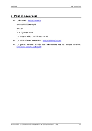Sivalodet

SAGE de l’Odet

9 Pour en savoir plus
Le Sivalodet : www.sivalodet.fr
Hôtel de ville de Quimper
BP 1759
29107 Quimper cedex
Tel. 02.98.98.89.67 – Fax. 02.98.52.02.53
Les zones humides du Finistère : www.zoneshumides29.fr
Le portail national d’accès aux informations sur les milieux humides :
www.zones-humides.eaufrance.fr

Actualisation de l’inventaire des zones humides du bassin versant de l’Odet

29

 