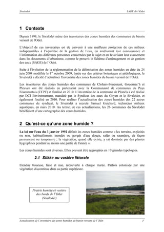 Sivalodet

SAGE de l’Odet

1 Contexte
Depuis 1998, le Sivalodet mène des inventaires des zones humides des communes du bassin
versant de l'Odet.
L’objectif de ces inventaires est de parvenir à une meilleure protection de ces milieux
indispensables à l’équilibre de la gestion de l’eau, en améliorant leur connaissance et
l’information des différents personnes concernées par le sujet et en favorisant leur classement
dans les documents d’urbanisme, comme le prescrit le Schéma d'aménagement et de gestion
des eaux (SAGE) de l’Odet.
Suite à l'évolution de la réglementation de la délimitation des zones humides en date du 24
juin 2008 modifiée le 1er octobre 2009, basée sur des critères botaniques et pédologiques, le
Sivalodet a décidé d’actualiser l'inventaire des zones humides du bassin versant de l’Odet.
Les inventaires des zones humides des communes de Clohars-Fouesnant, Gouesnac’h et
Pleuven ont été réalisés en partenariat avec la Communauté de communes du Pays
Fouesnantais (CCPF) et finalisé en 2010. L’inventaire de la commune de Plonéïs a été réalisé
par DCI Environnement, mandaté par le Syndicat des eaux du Goyen et le Sivalodet, et
également finalisé en 2010. Pour réaliser l’actualisation des zones humides des 22 autres
communes du syndicat, le Sivalodet a recruté Samuel Guichard, technicien milieux
aquatiques, en mars 2010. Au terme, de ces actualisations, les 26 communes du Sivalodet
bénéficient d’une cartographie des zones humides.

2 Qu’est-ce qu’une zone humide ?
La loi sur l'eau du 3 janvier 1992 définit les zones humides comme « les terrains, exploités
ou non, habituellement inondés ou gorgés d'eau douce, salée ou saumâtre, de façon
permanente ou temporaire ; la végétation, quand elle existe, y est dominée par des plantes
hygrophiles pendant au moins une partie de l'année ».
Les zones humides sont diverses. Elles peuvent être regroupées en 10 grandes typologies.

2.1 Slikke ou vasière littorale
Etendue boueuse, lisse et nue, recouverte à chaque marée. Parfois colonisée par une
végétation discontinue dans sa partie supérieure.

Prairie humide et vasière
des bords de l’Odet
(Sivalodet)

Actualisation de l’inventaire des zones humides du bassin versant de l’Odet

3

 