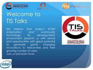 Welcome to
TIS Talks
We believe that today’s ICT4D
(information and community
technology for development)
environment presents us with trends
and opportunities with great potential
to generate game changing
innovations to telecentres and their
growing number of users.
Join us and learn how!
 