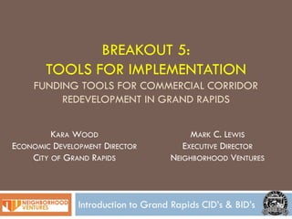 BREAKOUT 5:
       TOOLS FOR IMPLEMENTATION
     FUNDING TOOLS FOR COMMERCIAL CORRIDOR
          REDEVELOPMENT IN GRAND RAPIDS


         KARA WOOD                       MARK C. LEWIS
ECONOMIC DEVELOPMENT DIRECTOR          EXECUTIVE DIRECTOR
    CITY OF GRAND RAPIDS            NEIGHBORHOOD VENTURES



               Introduction to Grand Rapids CID’s & BID’s
 
