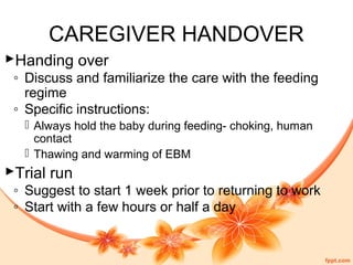 CAREGIVER HANDOVER
Handing over
◦ Discuss and familiarize the care with the feeding
regime
◦ Specific instructions:
 Always hold the baby during feeding- choking, human
contact
 Thawing and warming of EBM
Trial run
◦ Suggest to start 1 week prior to returning to work
◦ Start with a few hours or half a day
 