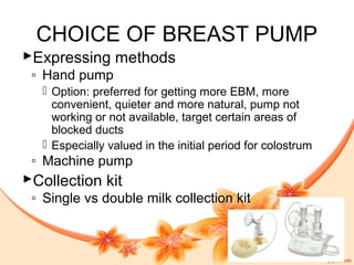 CHOICE OF BREAST PUMP
Expressing methods
◦ Hand pump
 Option: preferred for getting more EBM, more
convenient, quieter and more natural, pump not
working or not available, target certain areas of
blocked ducts
 Especially valued in the initial period for colostrum
◦ Machine pump
Collection kit
◦ Single vs double milk collection kit
 