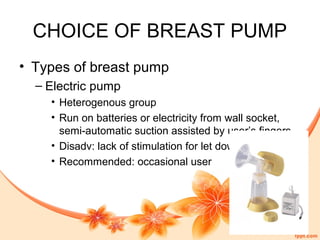 CHOICE OF BREAST PUMP
• Types of breast pump
– Electric pump
• Heterogenous group
• Run on batteries or electricity from wall socket,
semi-automatic suction assisted by user’s fingers
• Disadv: lack of stimulation for let down
• Recommended: occasional user
 