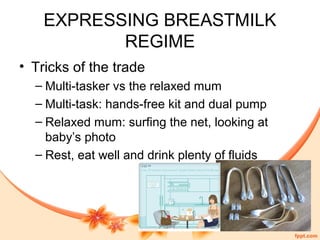EXPRESSING BREASTMILK
REGIME
• Tricks of the trade
– Multi-tasker vs the relaxed mum
– Multi-task: hands-free kit and dual pump
– Relaxed mum: surfing the net, looking at
baby’s photo
– Rest, eat well and drink plenty of fluids
 