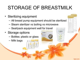 STORAGE OF BREASTMILK
• Sterilizing equipment
– All breast pump equipment should be sterilized
– Steam sterilizer vs boiling vs microwave
– Seal/pack equipment well for travel
• Storage options
– Bottles: plastic or glass
– Milk bags
 