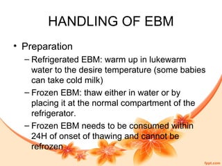 HANDLING OF EBM
• Preparation
– Refrigerated EBM: warm up in lukewarm
water to the desire temperature (some babies
can take cold milk)
– Frozen EBM: thaw either in water or by
placing it at the normal compartment of the
refrigerator.
– Frozen EBM needs to be consumed within
24H of onset of thawing and cannot be
refrozen
 