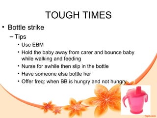 TOUGH TIMES
• Bottle strike
– Tips
• Use EBM
• Hold the baby away from carer and bounce baby
while walking and feeding
• Nurse for awhile then slip in the bottle
• Have someone else bottle her
• Offer freq: when BB is hungry and not hungry
 